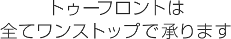 トゥーフロントは
全てワンストップで承ります